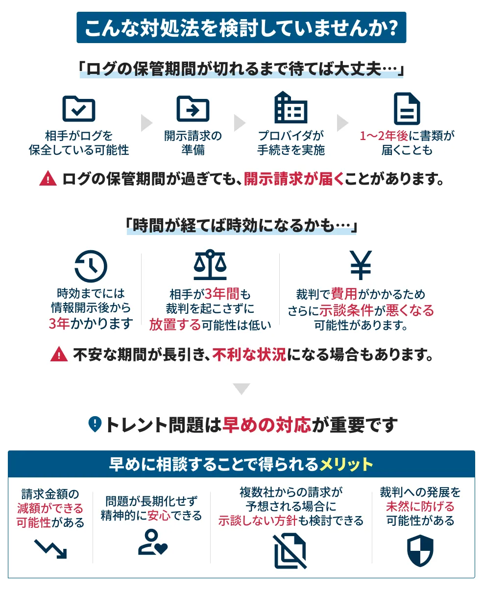 こんな対処法を検討していませんか？「ログの保管期限が切れるまで待てば大丈夫」ログの保管期間が過ぎても開示請求が届くことがあります。「時間がが経てば事項になるかも」不安な期間が長引き不利な状況になる場合もあります。トレント問題は早めの対応が重要です