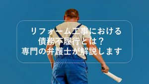 リフォーム工事における債務不履行とは？専門の弁護士が解説します
