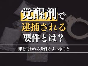 覚醒剤で逮捕される要件とは？罪を問われる場合とすべきことも解説