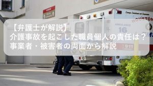 【弁護士が解説】介護事故を起こした職員個人の責任は？事業者・被害者の両面から解説