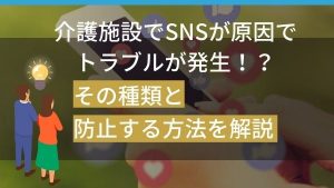 介護施設でSNSが原因でトラブルが発生!?その種類と防止する方法を解説