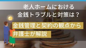 老人ホームにおける金銭トラブルと対策は？金銭管理と契約の観点から弁護士が解説