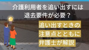 介護利用者を追い出すには退去要件が必要？追い出すときの注意点とともに弁護士が解説