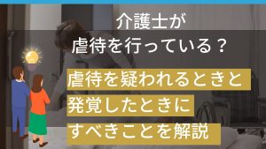 介護士が虐待を行っている？虐待を疑われるときと発覚したときにすべきことを解説