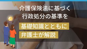 介護保険法に基づく行政処分の基準を基礎知識とともに弁護士が解説