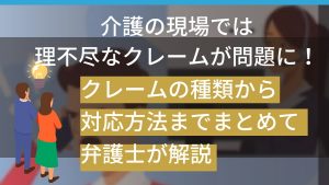 介護の現場では理不尽なクレームが問題に！クレームの種類から対応方法までまとめて弁護士が解説