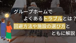 グループホームでよくあるトラブルとは?回避方法や施設の選び方とともに解説