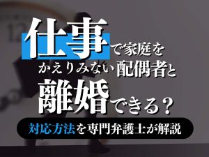 仕事が離婚の原因？家庭を顧みない配偶者と別れる手順や準備を弁護士が解説