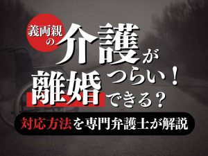 介護離婚とは？疲れたら知るべき回避策と別れ方を弁護士が解説