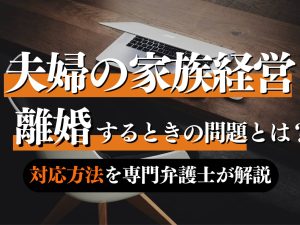 【弁護士解説】家族経営をしている中で離婚を考えたら押さえておくべき知識