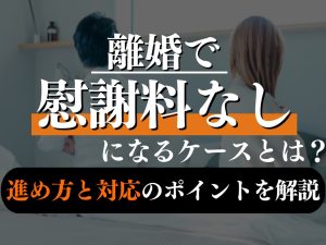 離婚で慰謝料なしになるケースとは？支払うことになりやすいケースも弁護士が解説