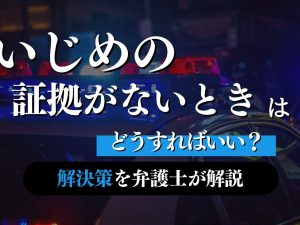 いじめの証拠がないときはどうすればいい？解決策を弁護士が解説します！