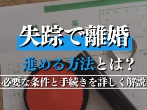 失踪で離婚を進める方法とは？必要な条件と手続きを詳しく解説