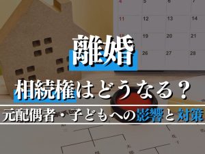 離婚で相続権はどうなる？元配偶者・子どもへの影響と対策を解説