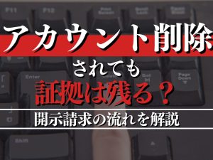 アカウント削除されても証拠は残る？開示請求の流れを解説