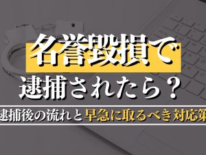 名誉毀損で逮捕されたら？罪の内容・逮捕後の流れと早急に取るべき対応策