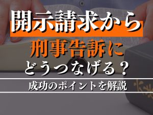 開示請求から刑事告訴にどうつなげる？成功のポイントを解説