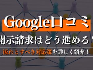 Google口コミで開示請求はどう進める？流れとすべき対応策を詳しく紹介