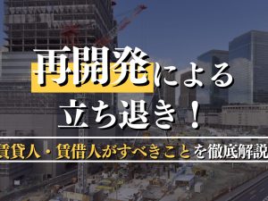 再開発による立ち退き！補償内容と賃貸人・賃借人がすべきことを徹底解説！