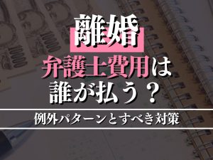 離婚で弁護士費用は誰が払う？例外パターンとすべき対策を徹底解説