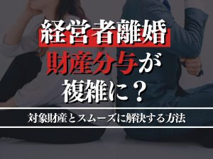 経営者の離婚は財産分与が複雑に？対象財産とスムーズに解決する方法を解説