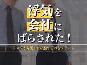 浮気を会社にばらされた！その後のリスクと弁護士に相談するメリットを解説