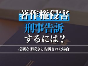 著作権侵害を刑事告訴するには？必要な手続きと告訴された場合の対応策も紹介