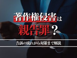 著作権侵害は親告罪？告訴の流れから対策までプロが詳しく解説