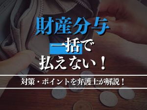 財産分与を一括で払えない場合の対策・ポイントを弁護士が徹底解説