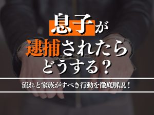 息子が逮捕されたらどうする？逮捕後の流れと家族がすべき行動を徹底解説