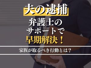 夫が逮捕された時取るべき行動とは？弁護士のサポートで早期解決！