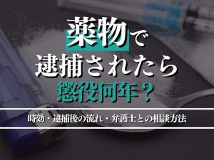 薬物で逮捕されたら懲役何年になる？時効・逮捕後の流れ・弁護士との相談ポイントも解説