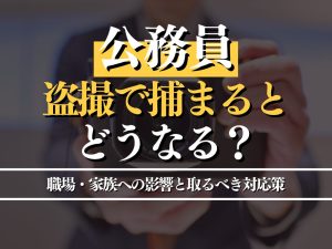 公務員が盗撮で捕まるとどうなる？職場・家族への影響と取るべき対応策を解説