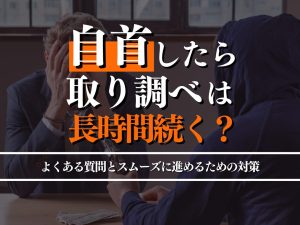 自首したら取り調べは長時間続く？よくある質問と必要な準備・対策を解説